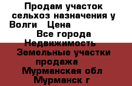 Продам участок сельхоз назначения у Волги › Цена ­ 3 000 000 - Все города Недвижимость » Земельные участки продажа   . Мурманская обл.,Мурманск г.